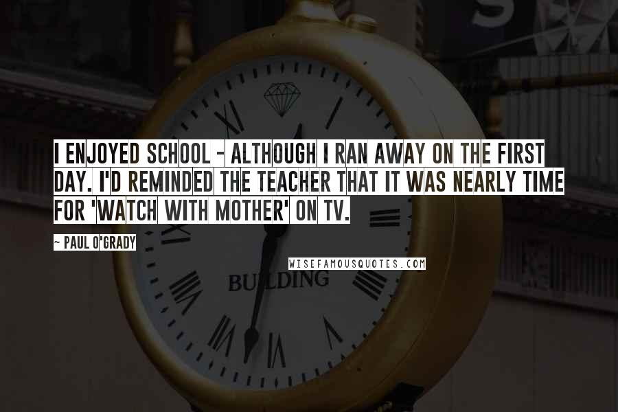 Paul O'Grady Quotes: I enjoyed school - although I ran away on the first day. I'd reminded the teacher that it was nearly time for 'Watch With Mother' on TV.