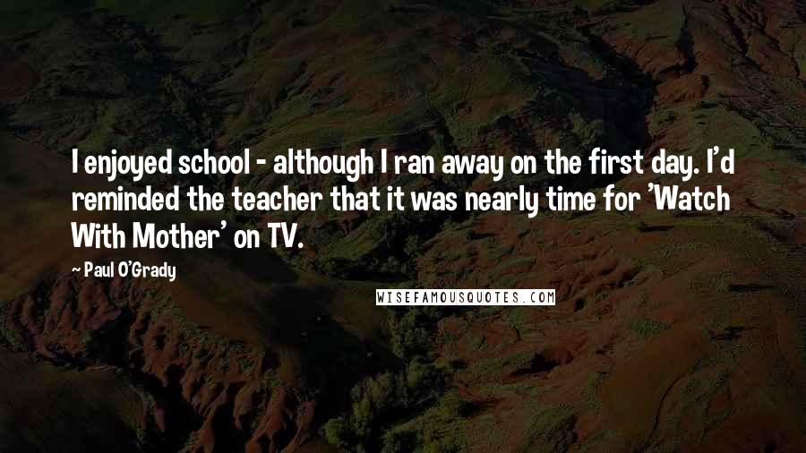 Paul O'Grady Quotes: I enjoyed school - although I ran away on the first day. I'd reminded the teacher that it was nearly time for 'Watch With Mother' on TV.