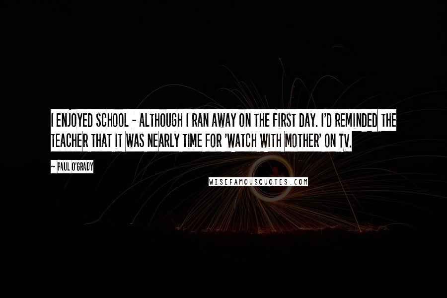 Paul O'Grady Quotes: I enjoyed school - although I ran away on the first day. I'd reminded the teacher that it was nearly time for 'Watch With Mother' on TV.