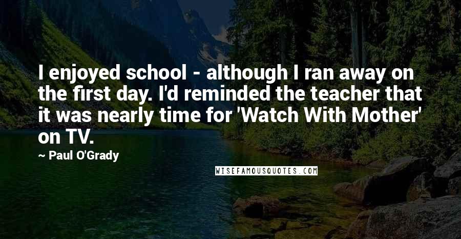 Paul O'Grady Quotes: I enjoyed school - although I ran away on the first day. I'd reminded the teacher that it was nearly time for 'Watch With Mother' on TV.