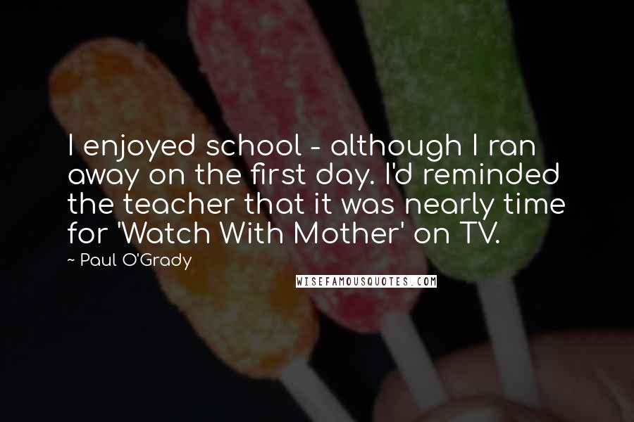 Paul O'Grady Quotes: I enjoyed school - although I ran away on the first day. I'd reminded the teacher that it was nearly time for 'Watch With Mother' on TV.