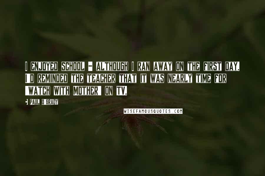 Paul O'Grady Quotes: I enjoyed school - although I ran away on the first day. I'd reminded the teacher that it was nearly time for 'Watch With Mother' on TV.