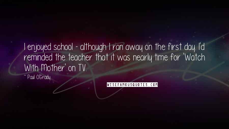 Paul O'Grady Quotes: I enjoyed school - although I ran away on the first day. I'd reminded the teacher that it was nearly time for 'Watch With Mother' on TV.