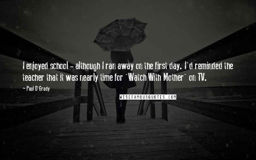 Paul O'Grady Quotes: I enjoyed school - although I ran away on the first day. I'd reminded the teacher that it was nearly time for 'Watch With Mother' on TV.