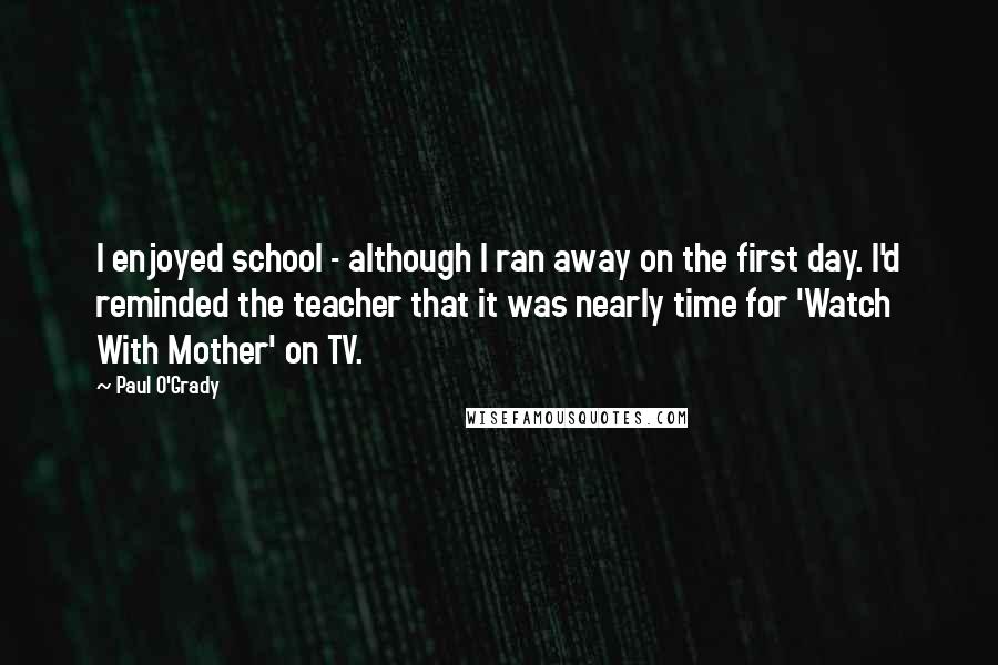 Paul O'Grady Quotes: I enjoyed school - although I ran away on the first day. I'd reminded the teacher that it was nearly time for 'Watch With Mother' on TV.