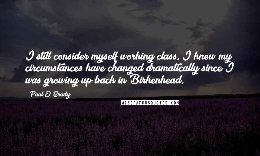 Paul O'Grady Quotes: I still consider myself working class. I know my circumstances have changed dramatically since I was growing up back in Birkenhead.