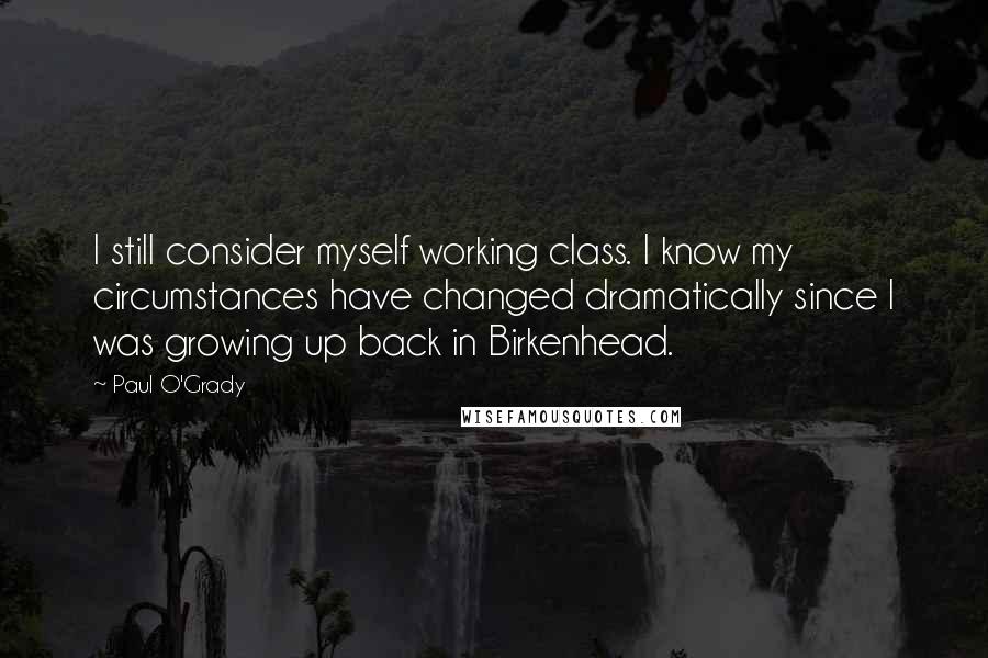 Paul O'Grady Quotes: I still consider myself working class. I know my circumstances have changed dramatically since I was growing up back in Birkenhead.