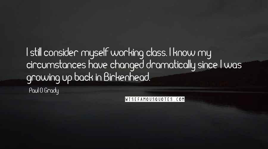 Paul O'Grady Quotes: I still consider myself working class. I know my circumstances have changed dramatically since I was growing up back in Birkenhead.