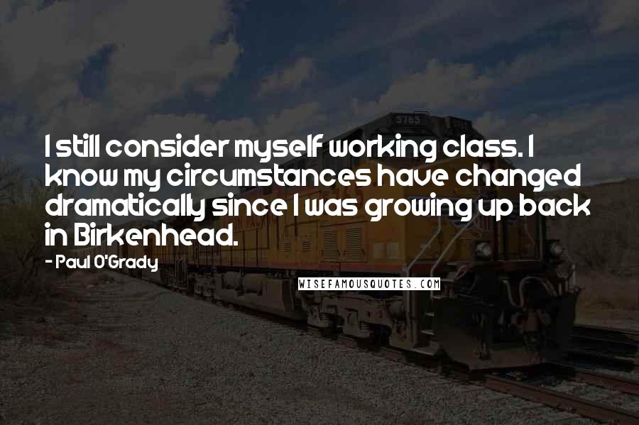 Paul O'Grady Quotes: I still consider myself working class. I know my circumstances have changed dramatically since I was growing up back in Birkenhead.