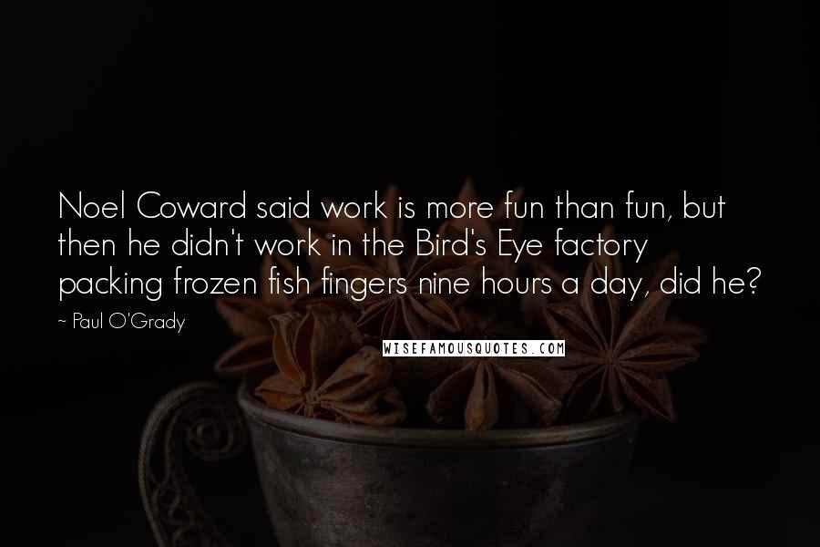 Paul O'Grady Quotes: Noel Coward said work is more fun than fun, but then he didn't work in the Bird's Eye factory packing frozen fish fingers nine hours a day, did he?