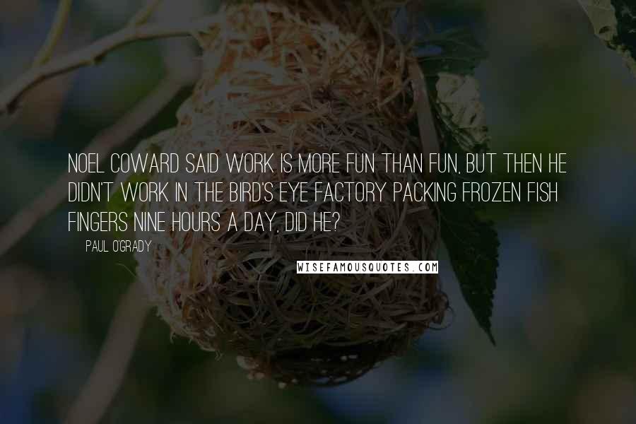 Paul O'Grady Quotes: Noel Coward said work is more fun than fun, but then he didn't work in the Bird's Eye factory packing frozen fish fingers nine hours a day, did he?