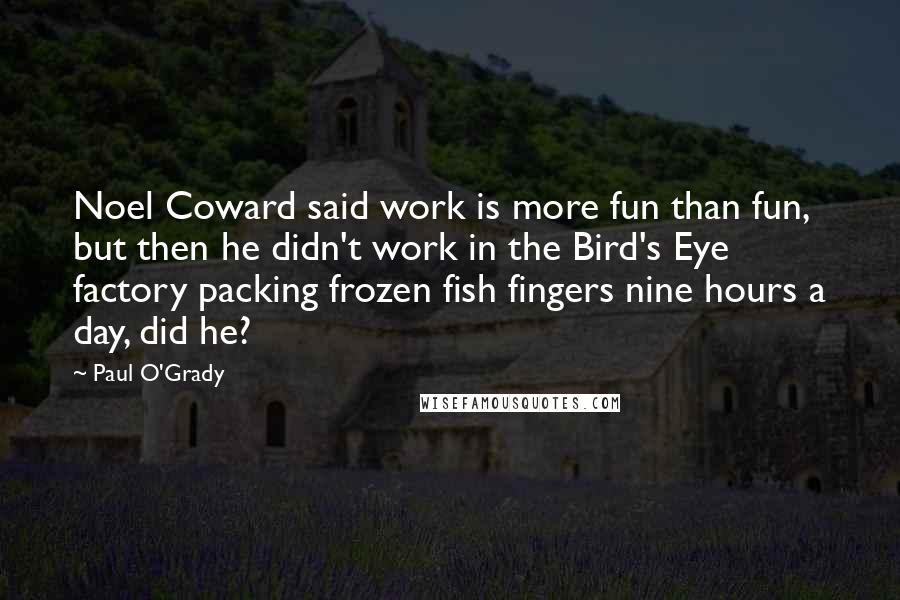 Paul O'Grady Quotes: Noel Coward said work is more fun than fun, but then he didn't work in the Bird's Eye factory packing frozen fish fingers nine hours a day, did he?