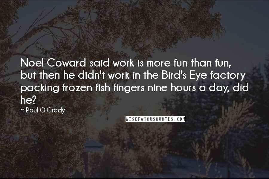 Paul O'Grady Quotes: Noel Coward said work is more fun than fun, but then he didn't work in the Bird's Eye factory packing frozen fish fingers nine hours a day, did he?