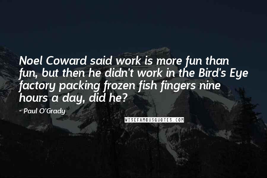 Paul O'Grady Quotes: Noel Coward said work is more fun than fun, but then he didn't work in the Bird's Eye factory packing frozen fish fingers nine hours a day, did he?