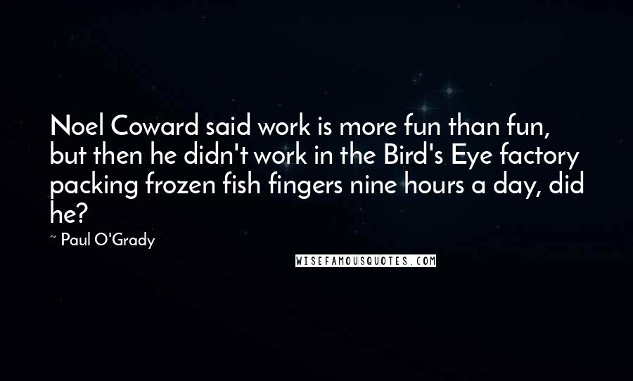 Paul O'Grady Quotes: Noel Coward said work is more fun than fun, but then he didn't work in the Bird's Eye factory packing frozen fish fingers nine hours a day, did he?