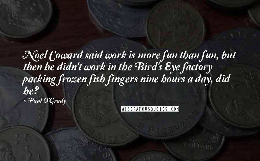 Paul O'Grady Quotes: Noel Coward said work is more fun than fun, but then he didn't work in the Bird's Eye factory packing frozen fish fingers nine hours a day, did he?