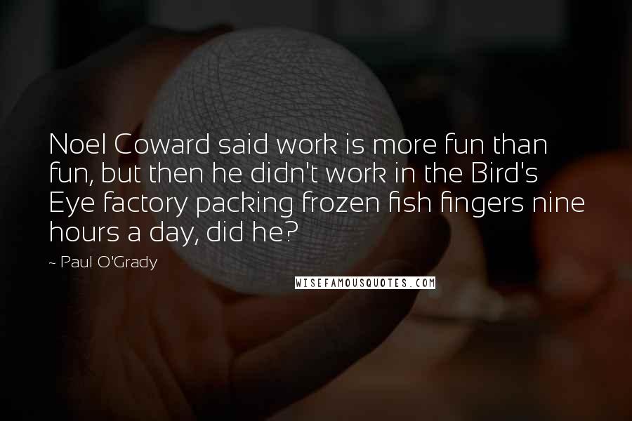 Paul O'Grady Quotes: Noel Coward said work is more fun than fun, but then he didn't work in the Bird's Eye factory packing frozen fish fingers nine hours a day, did he?