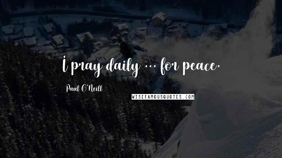 Paul O'Neill Quotes: I pray daily ... for peace.