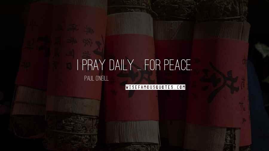 Paul O'Neill Quotes: I pray daily ... for peace.