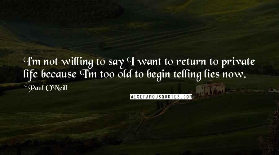 Paul O'Neill Quotes: I'm not willing to say I want to return to private life because I'm too old to begin telling lies now.