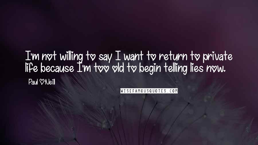 Paul O'Neill Quotes: I'm not willing to say I want to return to private life because I'm too old to begin telling lies now.