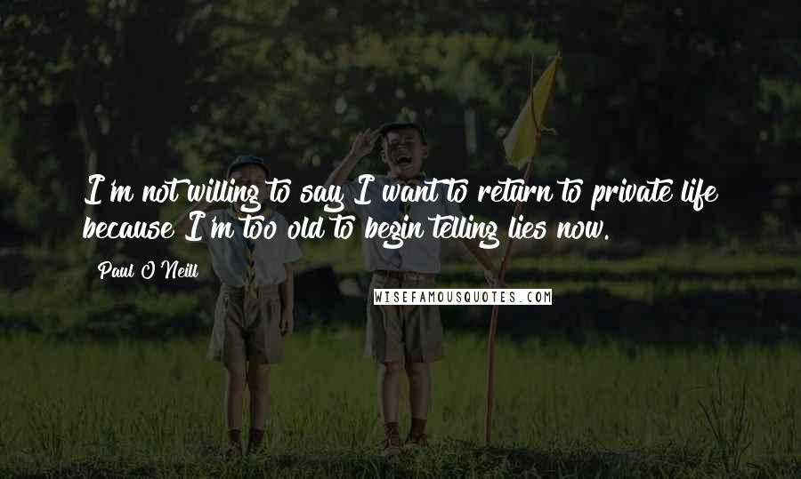 Paul O'Neill Quotes: I'm not willing to say I want to return to private life because I'm too old to begin telling lies now.