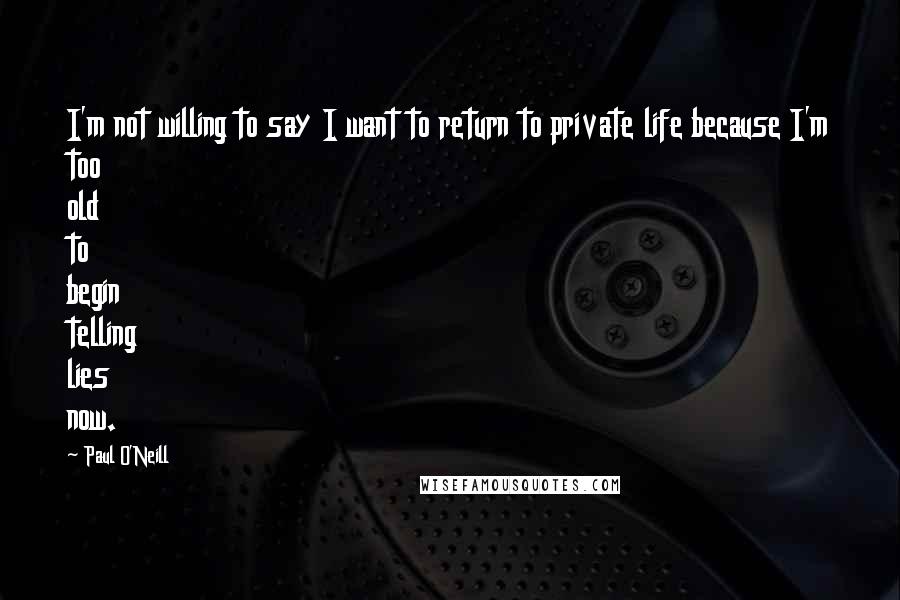 Paul O'Neill Quotes: I'm not willing to say I want to return to private life because I'm too old to begin telling lies now.