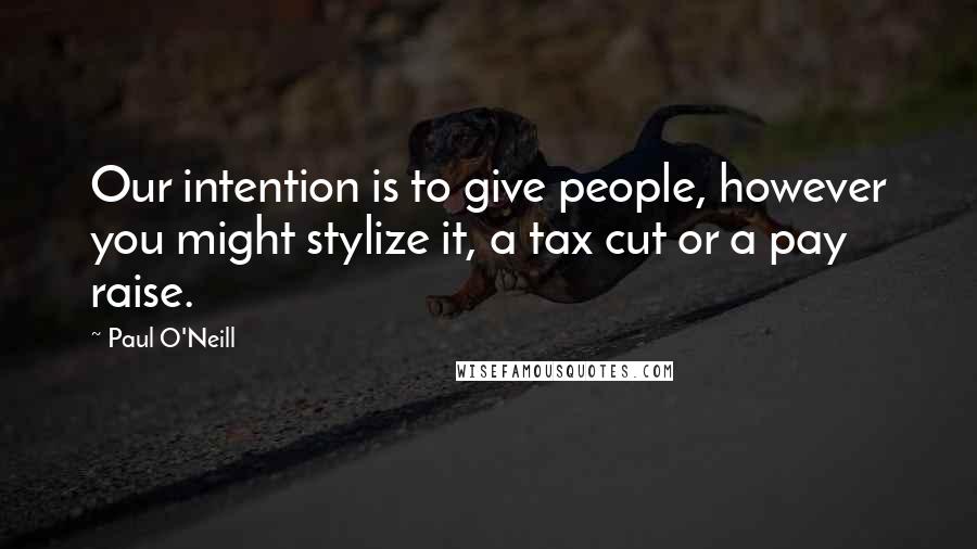 Paul O'Neill Quotes: Our intention is to give people, however you might stylize it, a tax cut or a pay raise.