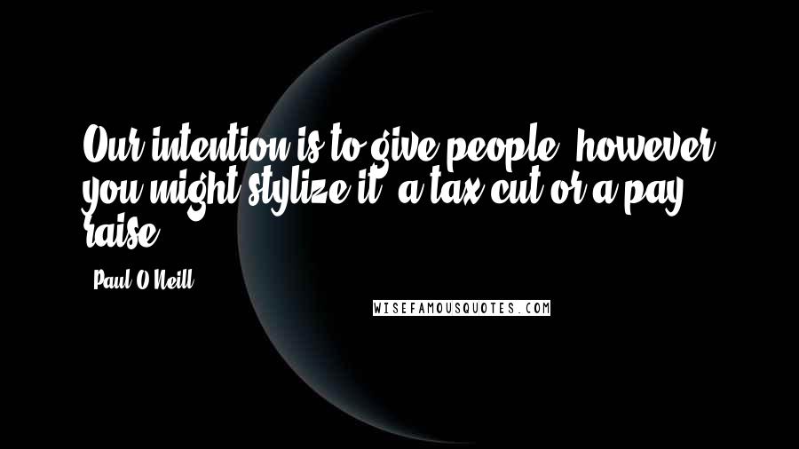 Paul O'Neill Quotes: Our intention is to give people, however you might stylize it, a tax cut or a pay raise.