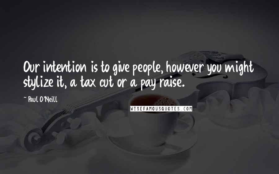 Paul O'Neill Quotes: Our intention is to give people, however you might stylize it, a tax cut or a pay raise.