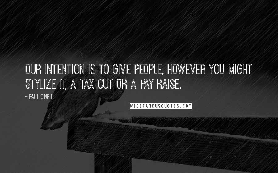Paul O'Neill Quotes: Our intention is to give people, however you might stylize it, a tax cut or a pay raise.