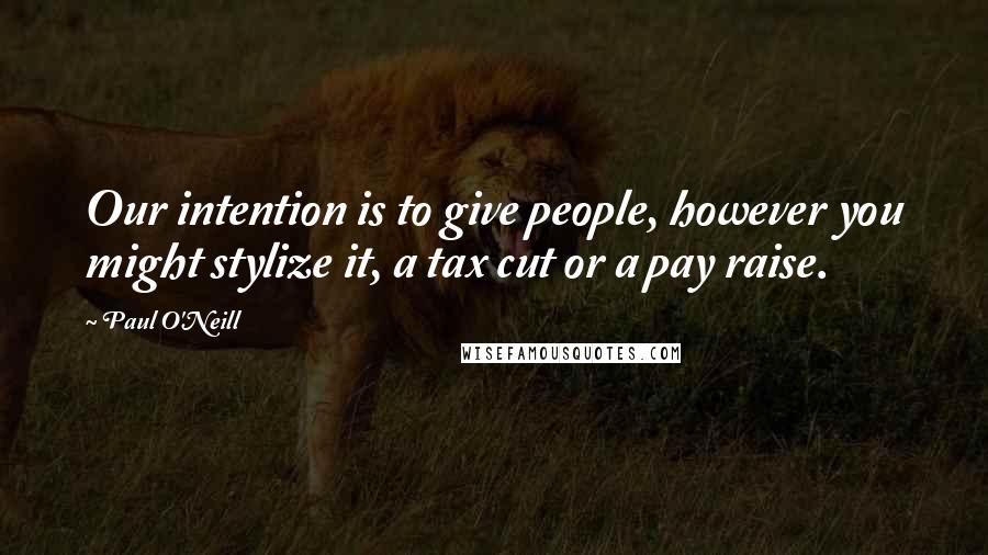 Paul O'Neill Quotes: Our intention is to give people, however you might stylize it, a tax cut or a pay raise.
