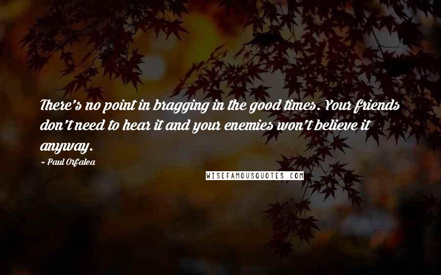 Paul Orfalea Quotes: There's no point in bragging in the good times. Your friends don't need to hear it and your enemies won't believe it anyway.