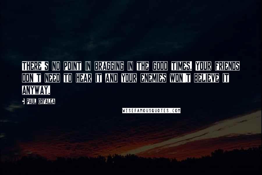 Paul Orfalea Quotes: There's no point in bragging in the good times. Your friends don't need to hear it and your enemies won't believe it anyway.