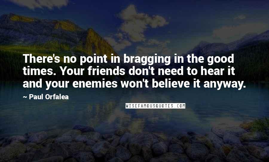 Paul Orfalea Quotes: There's no point in bragging in the good times. Your friends don't need to hear it and your enemies won't believe it anyway.