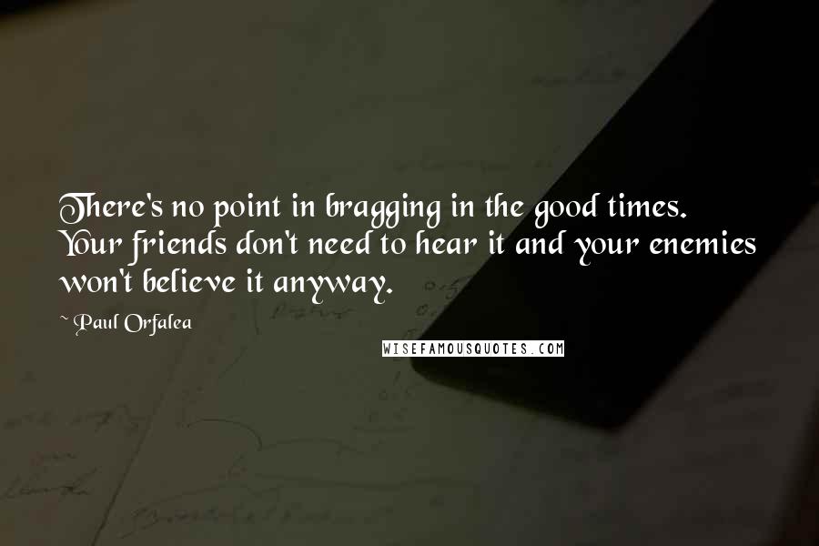 Paul Orfalea Quotes: There's no point in bragging in the good times. Your friends don't need to hear it and your enemies won't believe it anyway.