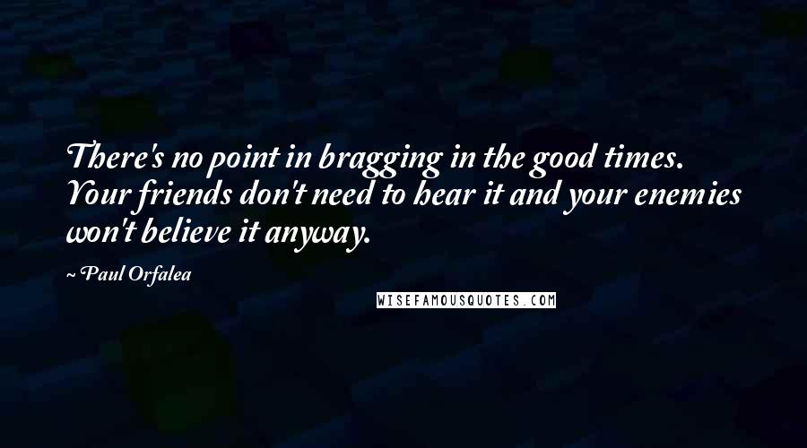 Paul Orfalea Quotes: There's no point in bragging in the good times. Your friends don't need to hear it and your enemies won't believe it anyway.