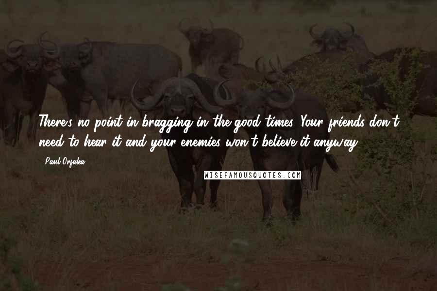 Paul Orfalea Quotes: There's no point in bragging in the good times. Your friends don't need to hear it and your enemies won't believe it anyway.