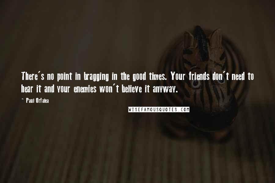 Paul Orfalea Quotes: There's no point in bragging in the good times. Your friends don't need to hear it and your enemies won't believe it anyway.