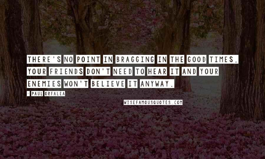 Paul Orfalea Quotes: There's no point in bragging in the good times. Your friends don't need to hear it and your enemies won't believe it anyway.