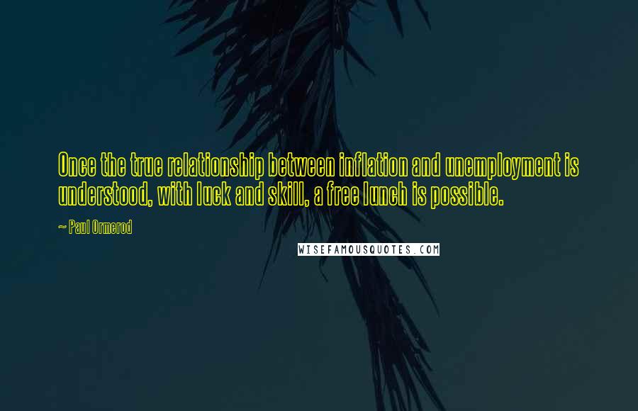 Paul Ormerod Quotes: Once the true relationship between inflation and unemployment is understood, with luck and skill, a free lunch is possible.