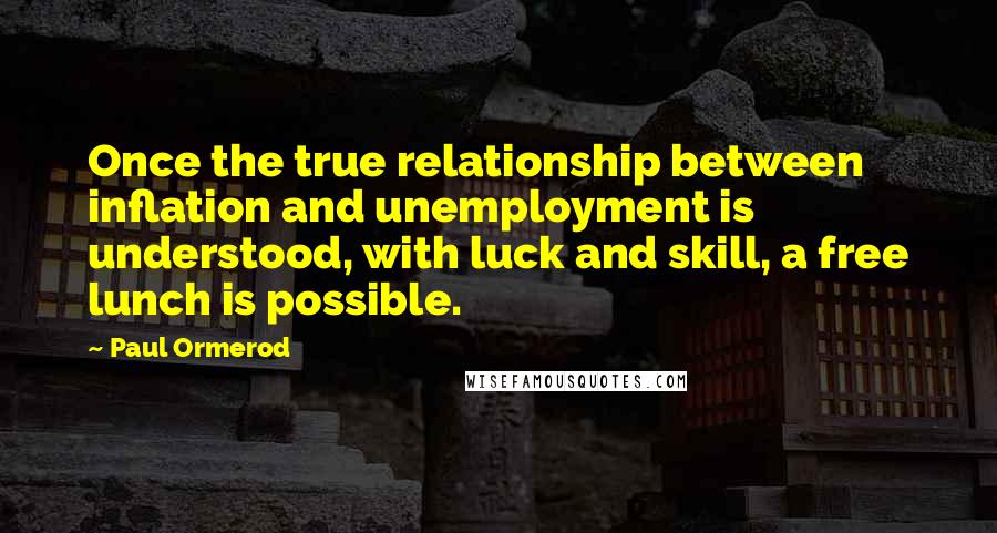 Paul Ormerod Quotes: Once the true relationship between inflation and unemployment is understood, with luck and skill, a free lunch is possible.