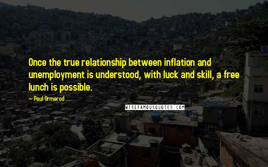 Paul Ormerod Quotes: Once the true relationship between inflation and unemployment is understood, with luck and skill, a free lunch is possible.