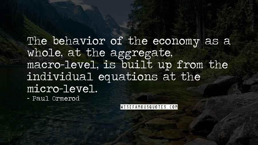 Paul Ormerod Quotes: The behavior of the economy as a whole, at the aggregate, macro-level, is built up from the individual equations at the micro-level.
