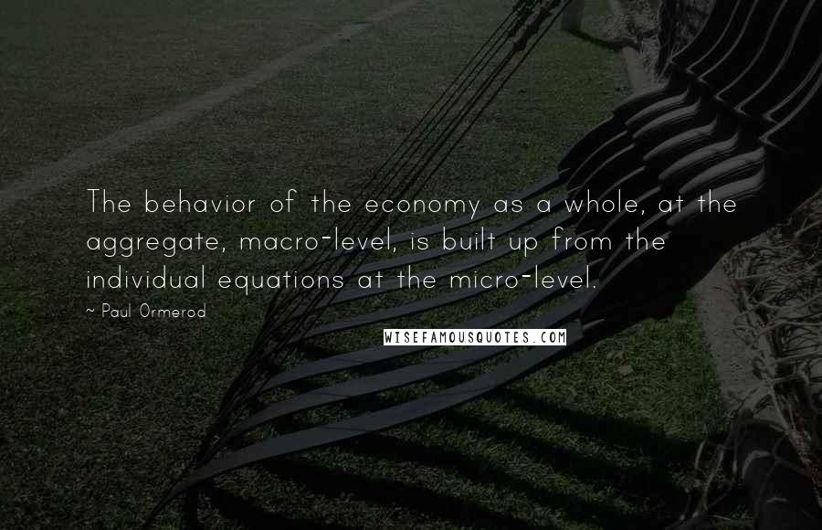 Paul Ormerod Quotes: The behavior of the economy as a whole, at the aggregate, macro-level, is built up from the individual equations at the micro-level.