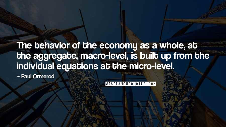 Paul Ormerod Quotes: The behavior of the economy as a whole, at the aggregate, macro-level, is built up from the individual equations at the micro-level.