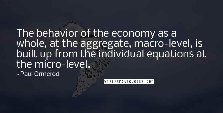 Paul Ormerod Quotes: The behavior of the economy as a whole, at the aggregate, macro-level, is built up from the individual equations at the micro-level.