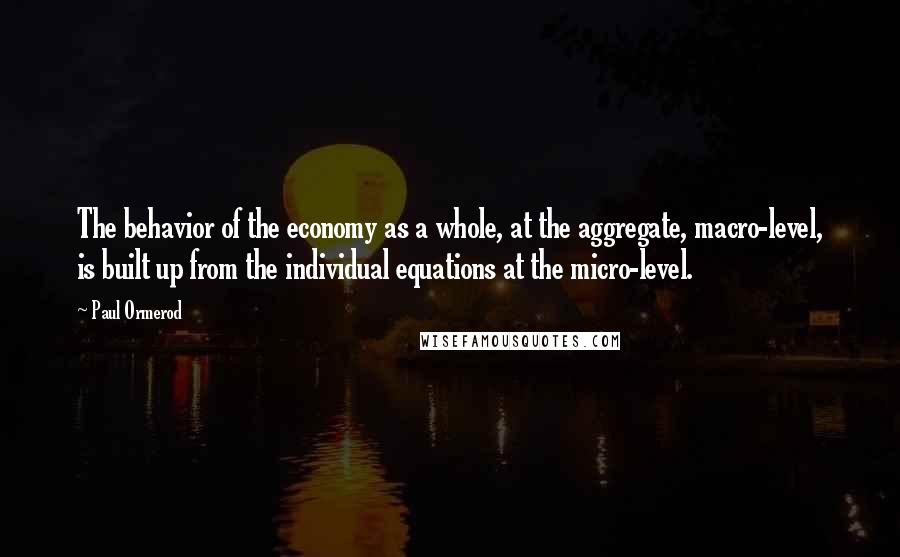 Paul Ormerod Quotes: The behavior of the economy as a whole, at the aggregate, macro-level, is built up from the individual equations at the micro-level.