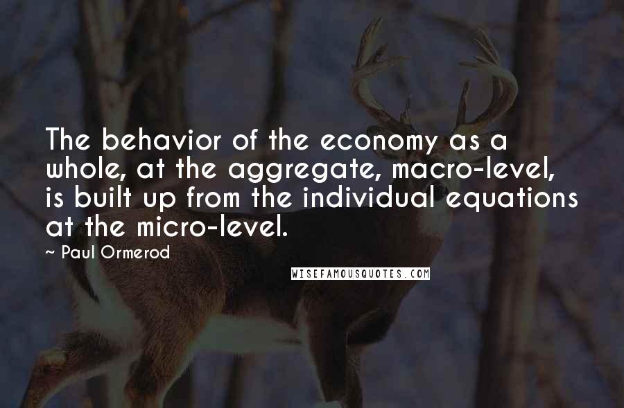 Paul Ormerod Quotes: The behavior of the economy as a whole, at the aggregate, macro-level, is built up from the individual equations at the micro-level.
