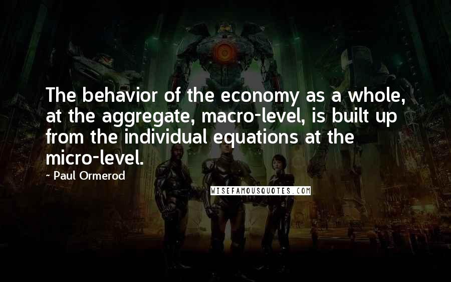 Paul Ormerod Quotes: The behavior of the economy as a whole, at the aggregate, macro-level, is built up from the individual equations at the micro-level.